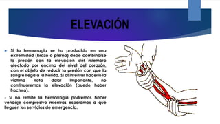 ELEVACIÓN
 Si la hemorragia se ha producido en una
extremidad (brazo o pierna) debe combinarse
la presión con la elevación del miembro
afectado por encima del nivel del corazón,
con el objeto de reducir la presión con que la
sangre llega a la herida. Si al intentar hacerlo la
víctima nota dolor importante, no
continuaremos la elevación (puede haber
fractura).
- Si no remite la hemorragia podremos hacer
vendaje compresivo mientras esperamos a que
lleguen los servicios de emergencia.
 