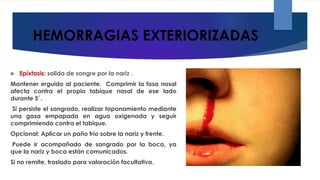 HEMORRAGIAS EXTERIORIZADAS
 Epíxtasis: salida de sangre por la nariz .
Mantener erguido al paciente. Comprimir la fosa nasal
afecta contra el propio tabique nasal de ese lado
durante 5´.
Si persiste el sangrado, realizar taponamiento mediante
una gasa empapada en agua oxigenada y seguir
comprimiendo contra el tabique.
Opcional: Aplicar un paño frío sobre la nariz y frente.
Puede ir acompañado de sangrado por la boca, ya
que la nariz y boca están comunicados.
Si no remite, traslado para valoración facultativa.
 