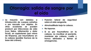 Otorragia: salida de sangre por
el oído
 La mayoría son debidos a
introducción de cuerpos extraños
o por rascado con objetos. En
otras ocasiones se pueden
producir por infecciones de oído
(con fiebre, inflamación y dolor
local), en explosiones (por rotura
de tímpano), por traumatismo en
la cabeza (posible fractura de la
base del cráneo).
 Posición lateral de seguridad
sobre el oído sangrante.
 Almohadillado bajo la cabeza.
 No taponar.
 Si es por traumatismo en la
cabeza, no movilizar al paciente,
mantener eje cabeza, cuello y
tronco alineados y llamar al
emergencias.
 