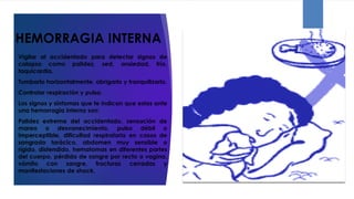 HEMORRAGIA INTERNA
Vigilar al accidentado para detectar signos de
colapso como palidez, sed, ansiedad, frío,
taquicardia.
Tumbarlo horizontalmente, abrigarlo y tranquilizarlo.
Controlar respiración y pulso.
Los signos y síntomas que te indican que estas ante
una hemorragia interna son:
Palidez extrema del accidentado, sensación de
mareo o desvanecimiento, pulso débil o
imperceptible, dificultad respiratoria en casos de
sangrado torácico, abdomen muy sensible o
rígido, distendido, hematomas en diferentes partes
del cuerpo, pérdida de sangre por recto o vagina,
vómito con sangre, fracturas cerradas y
manifestaciones de shock.
 