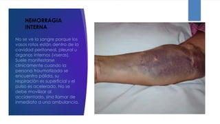 HEMORRAGIA
INTERNA
No se ve la sangre porque los
vasos rotos están dentro de la
cavidad peritoneal, pleural u
órganos internos (viseras).
Suele manifestarse
clínicamente cuando la
persona traumatizada se
encuentra pálida, su
respiración es superficial y el
pulso es acelerado. No se
debe movilizar al
accidentado, sino llamar de
inmediato a una ambulancia.
 