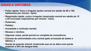 • Pulso rápido, fraco e irregular (pulso normal em adulto de 60 a 100
batimentos por minuto - bpm);
• Respiração rápida, curta e irregular (respiração normal em adulto de 12
a 20 incursões respiratórias por minuto - irpm);
• Sudorese;
• Palidez;
• Ansiedade e confusão mental;
• Náusea e vômitos;
• Algumas vezes, perda parcial ou completa da consciência;
• Cianose de extremidades e/ou central (pele arroxeada de dedos e
lábios); e
• Queda da pressão arterial, lembrando que só se altera com perda
superior a 30% do sangue total.
SINAIS E SINTOMAS
 