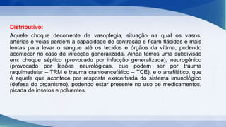 Distributivo:
Aquele choque decorrente de vasoplegia, situação na qual os vasos,
artérias e veias perdem a capacidade de contração e ficam flácidas e mais
lentas para levar o sangue até os tecidos e órgãos da vítima, podendo
acontecer no caso de infecção generalizada. Ainda temos uma subdivisão
em: choque séptico (provocado por infecção generalizada), neurogênico
(provocado por lesões neurológicas, que podem ser por trauma
raquimedular – TRM e trauma cranioencefálico – TCE), e o anafilático, que
é aquele que acontece por resposta exacerbada do sistema imunológico
(defesa do organismo), podendo estar presente no uso de medicamentos,
picada de insetos e poluentes.
 