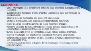 • Colher informações sobre o mecanismo do trauma e sua cinemática. avaliação primária e
secundária.
• Questionar sobre doenças se a vítima encontrar-se consciente ou se tiver familiares ou
acompanhantes.
• Observar o uso de medicações, pois alguns anti-hipertensivos.
• Ofertar, de forma suplementar, oxigênio com máscara facial a 15 L/minuto.
• Avaliar o nível de consciência por meio da escala de coma de Glasgow.
• Realizar a exposição da vítima, retirando suas roupas, para que possa verificar se há
outras lesões que possam contribuir para o estado de choque.
• Durante a exposição devem ser verificadas possíveis fraturas expostas e fechadas.
• A correta imobilização com talas flexíveis ou rígidas já diminuem o sangramento.
• Sangramento provocado por cortes em pele, subcutâneo e músculos podem ser tratados
com compressão direta.
• A vítima em suspeita de choque cardiogênico deverá ser conduzida o mais rápido possível ao
ambiente hospitalar
CONDUTAS
 
