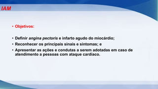 • Objetivos:
• Definir angina pectoris e infarto agudo do miocárdio;
• Reconhecer os principais sinais e sintomas; e
• Apresentar as ações e condutas a serem adotadas em caso de
atendimento a pessoas com ataque cardíaco.
IAM
 