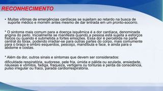 • Muitas vítimas de emergências cardíacas se sujeitam ao retardo na busca de
suporte médico e morrem antes mesmo de dar entrada em um pronto-socorro.
* O sintoma mais comum para a doença isquêmica é a dor cardíaca, denominada
angina do peito. Inicialmente se manifesta quando a pessoa está sujeita a esforços
físicos ou quando é submetida a fortes emoções. Essa dor é percebida na parte
central do tórax, podendo irradiar-se para outras partes do corpo, mais comumente
para o braço e ombro esquerdos, pescoço, mandíbula e face, e ainda para o
abdome e costas.
* Além da dor, outros sinais e sintomas que devem ser considerados:
dificuldade respiratória, sudorese, pele fria, úmida e pálida ou azulada, ansiedade,
náuseas e vômitos, fadiga, fraqueza, vertigens ou tonturas e perda da consciência,
pulso irregular ou fraco, parada cardiorrespiratória.
RECONHECIMENTO
 