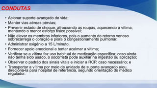 • Acionar suporte avançado de vida;
• Manter vias aéreas pérvias;
• Prevenir estado de choque, afrouxando as roupas, aquecendo a vítima,
mantendo o menor esforço físico possível;
• Não elevar os membros inferiores, pois o aumento do retorno venoso
sobrecarrega o coração e piora o congestionamento pulmonar.
• Administrar oxigênio a 15 L/minuto.
• Fornecer apoio emocional e tentar acalmar a vítima;
• Verificar se a vítima faz uso habitual de medicação específica; caso ainda
não tenha sido usado, o socorrista pode auxiliar na ingestão ou aplicação;
• Observar o padrão dos sinais vitais e iniciar a RCP, caso necessário; e
• Transportar a vítima por meio de unidade de suporte avançado e/ou
direcioná-la para hospital de referência, segundo orientação do médico
regulador.
CONDUTAS
 