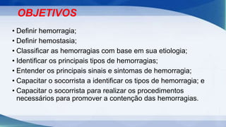 OBJETIVOS
• Definir hemorragia;
• Definir hemostasia;
• Classificar as hemorragias com base em sua etiologia;
• Identificar os principais tipos de hemorragias;
• Entender os principais sinais e sintomas de hemorragia;
• Capacitar o socorrista a identificar os tipos de hemorragia; e
• Capacitar o socorrista para realizar os procedimentos
necessários para promover a contenção das hemorragias.
 