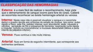 CLASSIFICAÇÃO DAS HEMORRAGIAS
Externa: é a mais fácil de realizar o reconhecimento, haja vista
que o derramamento de sangue ocorre para fora do corpo. Caberá
ao socorrista reconhecer se existe hemorragia arterial ou venosa.
Interna: Neste caso não é possível visualizar o sangue e o socorrista
deduz o quadro devido aos sintomas do estado de choque, tais como: pulso
rápido e fraco; pele fria, palidez intensa; suor abundante; sede; náuseas e
vômitos; sensação de frio e presença de tremores; respiração curta rápida
e irregular; tontura ou inconsciência; e mucosas descoradas (lábios e parte
interna da pálpebra inferior).
.
Venosa: Fluxo contínuo e não muito intenso.
Arterial: fluxo em forma de esguicho intermitente, que corresponde aos
batimentos cardíacos.
 
