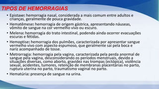 • Epistaxe: hemorragia nasal, considerada a mais comum entre adultos e
crianças, geralmente de pouca gravidade.
• Hematêmese: hemorragia de origem gástrica, apresentando náuseas,
vômito de sangue na cor vermelho vivo ou escuro.
• Melena: hemorragia do trato intestinal, podendo ainda ocorrer evacuações
escuras e fétidas.
• Hemoptise: hemorragia dos pulmões, caracterizada por apresentar sangue
vermelho vivo com aspecto espumoso, que geralmente sai pela boca e
nariz acompanhado de tosse.
• Metrorragia: hemorragia pela vagina, caracterizada pela perda anormal de
sangue pela vagina, desconsiderando os períodos menstruais, devido a
situações diversas, como aborto, gravidez nas trompas (ectópica), violência
sexual, acidentes, tumores, retenção de membranas placentárias no parto,
ruptura uterina no parto, traumatismo vaginal no parto.
• Hematúria: presença de sangue na urina.
TIPOS DE HEMORRAGIAS
 