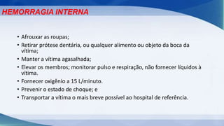 • Afrouxar as roupas;
• Retirar prótese dentária, ou qualquer alimento ou objeto da boca da
vítima;
• Manter a vítima agasalhada;
• Elevar os membros; monitorar pulso e respiração, não fornecer líquidos à
vítima.
• Fornecer oxigênio a 15 L/minuto.
• Prevenir o estado de choque; e
• Transportar a vítima o mais breve possível ao hospital de referência.
HEMORRAGIA INTERNA
 