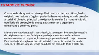 O estado de choque é um desequilíbrio entre a oferta e utilização do
oxigênio nos tecidos e órgãos, podendo haver ou não queda da pressão
arterial. O objetivo principal da oxigenação celular é a manutenção do
equilíbrio da produção de energia para manter o organismo
funcionando de forma plena.
ESTADO DE CHOQUE
Diante de um paciente politraumatizado, faz-se necessário a suplementação
de oxigênio via máscara facial para que haja aumento na oferta desse
elemento essencial na produção de energia pelas células do corpo humano.
Para que haja alteração na pressão arterial, o paciente deverá ter perda
superior a 30% de sangue, sendo no adulto em torno de 1500 a 2000 mL.
 