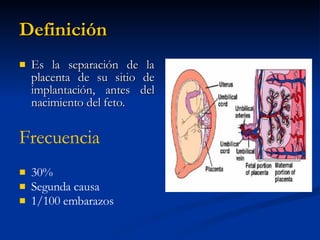 Definición Es la separación de la placenta de su sitio de implantación, antes del nacimiento del feto. Frecuencia 30%  Segunda causa 1/100 embarazos 