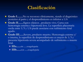 Clasificación Grado I........ No se reconoce clínicamente, siendo el diagnóstico posterior al parto y el desprendimiento es inferior a 1/6 Grado II....... Signos clásicos , producto vivo. Cursa con hemorragia externa e hipertonía leve. La superficie placentaria oscila entre 1/3 y 1/6 puede asociarse con sufrimiento fetal agudo. Grado III...... Severo, producto muerto. Hemorragia externa y/ o interna, la superficie de desprendimiento es mayor de 1/3 y presenta hipertonía severa acompañado de sufrimiento o muerte fetal. IIIa...... sin ......coagulopatia IIIb...... con ......coagulopatia 