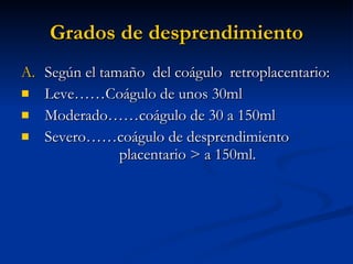 Grados de desprendimiento Según el tamaño  del coágulo  retroplacentario: Leve……Coágulo de unos 30ml Moderado……coágulo de 30 a 150ml Severo……coágulo de desprendimiento    placentario > a 150ml.  