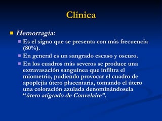 Clínica Hemorragia:  Es el signo que se presenta con más frecuencia  (80%). En general es un sangrado escaso y oscuro. En los cuadros más severos se produce una extravasación sanguínea que infiltra el miometrio, pudiendo provocar el cuadro de apoplejía útero placentaria, tomando el útero una coloración azulada denominándosela  “ útero atigrado de Couvelaire”. 