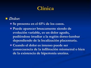 Clínica Dolor:  Se presenta en el 65% de los casos. Puede aparecer bruscamente siendo de evolución variable, es un dolor agudo, pudiéndose irradiar a la región dorso-lumbar dependiendo de la localización placentaria. Cuando el dolor es intenso puede ser consecuencia de la infiltración miometral o bien de la existencia de hipertonía uterina. 
