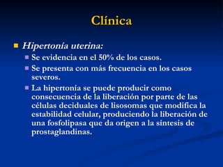 Clínica Hipertonía uterina:  Se evidencia en el 50% de los casos. Se presenta con más frecuencia en los casos severos. La hipertonía se puede producir como consecuencia de la liberación por parte de las células deciduales de lisosomas que modifica la estabilidad celular, produciendo la liberación de una fosfolipasa que da origen a la síntesis de prostaglandinas. 