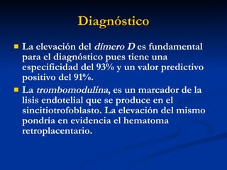 Diagnóstico La elevación del  dímero D  es fundamental para el diagnóstico pues tiene una especificidad del 93% y un valor predictivo positivo del 91%. La  trombomodulina , es un marcador de la lisis endotelial que se produce en el sincitiotrofoblasto. La elevación del mismo pondría en evidencia el hematoma retroplacentario.  