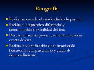 Ecografía Realizarse cuando el estado clínico lo permita. Facilita el diagnóstico diferencial y determinación de vitalidad del feto. Descarta placenta previa, y saber la ubicación exacta de ésta. Facilita la identificación de formación de hematoma retroplacentario y grado de desprendimiento. 