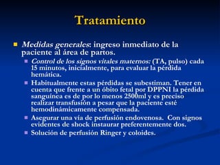 Tratamiento Medidas generales : ingreso inmediato de la paciente al área de partos. Control de los signos vitales maternos:  (TA, pulso) cada 15 minutos, inicialmente, para evaluar la pérdida hemática. Habitualmente estas pérdidas se subestiman. Tener en cuenta que frente a un óbito fetal por DPPNI la pérdida sanguínea es de por lo menos 2500ml y es preciso realizar transfusión a pesar que la paciente esté hemodinámicamente compensada. Asegurar una vía de perfusión endovenosa.  Con signos evidentes de shock instaurar preferentemente dos. Solución de perfusión Ringer y coloides. 