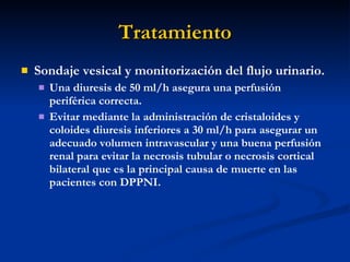 Tratamiento Sondaje vesical y monitorización del flujo urinario.  Una diuresis de 50 ml/h asegura una perfusión periférica correcta. Evitar mediante la administración de cristaloides y coloides diuresis inferiores a 30 ml/h para asegurar un adecuado volumen intravascular y una buena perfusión renal para evitar la necrosis tubular o necrosis cortical bilateral que es la principal causa de muerte en las pacientes con DPPNI. 