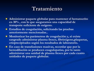 Tratamiento Administrar paquete globular para mantener el hematocrito en 30% , con lo que aseguramos una capacidad de transporte suficiente de oxígeno. Estudios de coagulación, solicitando las pruebas anteriormente mencionadas.. Monitorizar los parámetros de coagulación y, si existe sangrado administrar plasma fresco, fibrinógeno,plaquetas, crioprecipitados según los resultados de laboratorio. En caso de transfusiones masivas, recordar que por la hemodilución se producen coagulopatías, por lo tanto administrar una unidad de plasma fresco por cada cuatro unidades de paquete globular. 