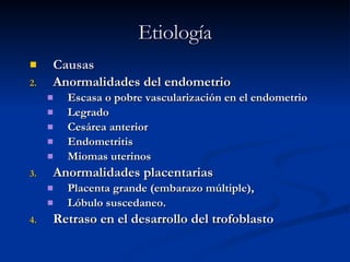Etiología Causas Anormalidades del endometrio Escasa o pobre vascularización en el endometrio Legrado Cesárea anterior Endometritis Miomas uterinos Anormalidades placentarias Placenta grande (embarazo múltiple),  Lóbulo suscedaneo.  Retraso en el desarrollo del trofoblasto  