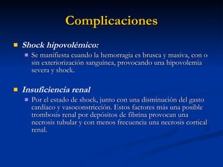 Complicaciones Shock hipovolémico: Se manifiesta cuando la hemorragia es brusca y masiva, con o sin exteriorización sanguínea, provocando una hipovolemia severa y shock. Insuficiencia renal Por el estado de shock, junto con una disminución del gasto cardíaco y vasoconstricción. Estos factores más una posible trombosis renal por depósitos de fibrina provocan una necrosis tubular y con menos frecuencia una necrosis cortical renal. 