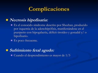 Complicaciones Necrosis hipofisaria:  Es el conocido síndrome descrito por Sheehan, producido por isquemia de la adenohipófisis, manifestándose en el puerperio con hipogalactia, déficit tiroideo y gonadal y/ o hipofisario.  Es poco frecuente. Sufrimiento fetal agudo:  Cuando el desprendimiento es mayor de 1/3 