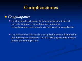Complicaciones Coagulopatía: Es el resultado del pasaje de la tromboplastina tisular al torrente sanguíneo, procedente del hematoma retroplacentario ,activando la vía extrínseca de coagulación. Las alteraciones clásicas de la coagulación como: disminución del fibrinógeno, plaquetas <50.000. prolongación del tiempo parcial de tromboplastina. 