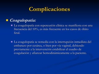 Complicaciones Coagulopatía: La coagulopatía con repercusión clínica se manifiesta con una frecuencia del 10%, es más frecuente en los casos de óbito fetal. La coagulopatía se remedia con la interrupción inmediata del embarazo por cesárea, o bien por vía vaginal, debiendo previamente a la intervención estabilizar el cuadro de coagulación y afianzar hemodinámicamente a la paciente. 