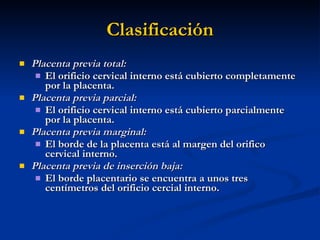 Clasificación Placenta previa total: El orificio cervical interno está cubierto completamente por la placenta. Placenta previa parcial: El orificio cervical interno está cubierto parcialmente por la placenta. Placenta previa marginal: El borde de la placenta está al margen del orifico cervical interno. Placenta previa de inserción baja: El borde placentario se encuentra a unos tres centímetros del orificio cercial interno. 