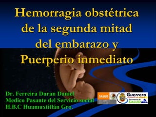 Hemorragia obstétrica
de la segunda mitad
del embarazo y
Puerperio inmediato
Dr. Ferreira Duran Daniel
Medico Pasante del Servicio social
H.B.C Huamuxtitlán Gro.
 
