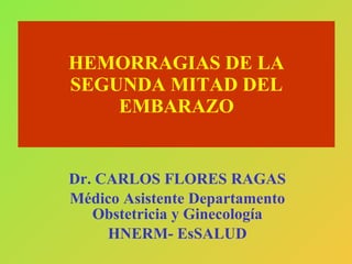HEMORRAGIAS DE LA SEGUNDA MITAD DEL EMBARAZO Dr. CARLOS FLORES RAGAS Médico Asistente Departamento Obstetricia y Ginecología HNERM- EsSALUD  