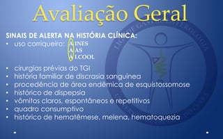 Avaliação Geral
SINAIS DE ALERTA NA HISTÓRIA CLÍNICA:
• uso corriqueiro:
• cirurgias prévias do TGI
• história familiar de discrasia sanguínea
• procedência de área endêmica de esquistossomose
• histórico de dispepsia
• vômitos claros, espontâneos e repetitivos
• quadro consumptivo
• histórico de hematêmese, melena, hematoquezia
A INES
A AS
Á LCOOL
 