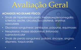 Avaliação Geral
ACHADOS NO EXAME FÍSICO:
• Sinais de hipertensão porta: hepatoesplenomegalia,
icterícia, ascite, circulação colateral, aranhas
vasculares
• Discrasias sanguíneas: petéquias, púrpuras, equimoses
• Neoplasias: massa abdominal, linfonodo
supraclavicular
• Sinais de perda sanguínea: palidez, síncope, angina,
dispneia, taquicardia
 