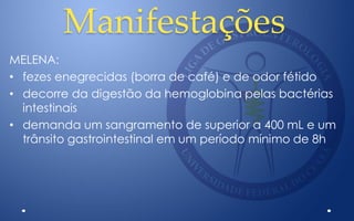 Manifestações
MELENA:
• fezes enegrecidas (borra de café) e de odor fétido
• decorre da digestão da hemoglobina pelas bactérias
intestinais
• demanda um sangramento de superior a 400 mL e um
trânsito gastrointestinal em um período mínimo de 8h
 