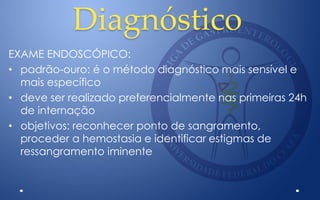 Diagnóstico
EXAME ENDOSCÓPICO:
• padrão-ouro: é o método diagnóstico mais sensível e
mais específico
• deve ser realizado preferencialmente nas primeiras 24h
de internação
• objetivos: reconhecer ponto de sangramento,
proceder a hemostasia e identificar estigmas de
ressangramento iminente
 
