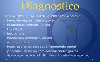 Diagnóstico
ENDOSCÓPIA DE EMERGÊNCIA (primeiras 24 horas):
• hematêmese ou melena graves
• instabilidade hemodinâmica
• Hb < 8 g/L
• leucocitose
• hipotensão postural ou arterial
• ressangramento
• hepatopatias associadas à hipertensão portal
• pacientes idosos ou com comorbidades graves
• tipo sanguineo raro / limitações à transfusão sanguínea
 
