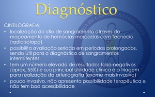 Diagnóstico
CINTILOGRAFIA:
• localização do sítio de sangramento através do
mapeamento de hemácias marcadas com Tecnécio
(radioisótopo)
• possibilita avaliação seriada em períodos prolongados,
sendo útil para o diagnóstico de sangramentos
intermitentes
• tem um número elevado de resultados falso-negativos
(aprox. 55%) e sua principal utilidade clínica é a triagem
para realização da arteriografia (exame mais invasivo)
• pouco invasivo, não apresenta possibilidade terapêutica e
não tem boa acessibilidade
 