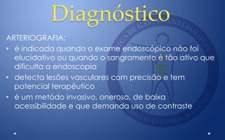 Diagnóstico
ARTERIOGRAFIA:
• é indicada quando o exame endoscópico não foi
elucidativo ou quando o sangramento é tão ativo que
dificulta a endoscopia
• detecta lesões vasculares com precisão e tem
potencial terapêutico
• é um metódo invasivo, oneroso, de baixa
acessibilidade e que demanda uso de contraste
 