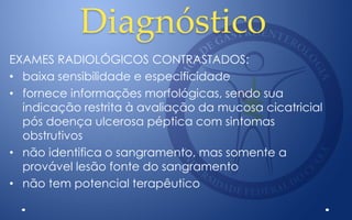 Diagnóstico
EXAMES RADIOLÓGICOS CONTRASTADOS:
• baixa sensibilidade e especificidade
• fornece informações morfológicas, sendo sua
indicação restrita à avaliação da mucosa cicatricial
pós doença ulcerosa péptica com sintomas
obstrutivos
• não identifica o sangramento, mas somente a
provável lesão fonte do sangramento
• não tem potencial terapêutico
 