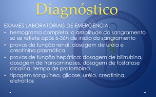 Diagnóstico
EXAMES LABORATORIAIS DE EMERGÊNCIA:
• hemograma completo: a amplitude do sangramento
só se reflete após 6-36h de inicio do sangramento
• provas de função renal: dosagem de uréia e
creatinina plasmática
• provas de função hepática: dosagem de bilirrubina,
dosagem de transaminases, dosagem de fosfatase
alcalina, tempo de protombina
• tipagem sanguínea, glicose, uréia, creatinina,
eletrólitos
 