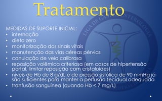 Tratamento
MEDIDAS DE SUPORTE INICIAL:
• internação
• dieta zero
• monitorização dos sinais vitais
• manutenção das vias aéreas pérvias
• canulação de veia calibrosa
• reposição volêmica criteriosa (em casos de hipertensão
portal, limitar reposição com cristaloides)
• níveis de Hb de 8 g/dL e de pressão sistólica de 90 mmHg já
são suficientes para manter a perfusão tecidual adequada
• tranfusão sanguínea (quando Hb < 7 mg/L)
 