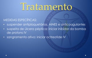 Tratamento
MEDIDAS ESPECÍFICAS:
• suspender antiplaquetários, AINES e anticoagulantes
• suspeita de úlcera péptica: iniciar inibidor da bomba
de protons IV
• sangramento ativo: iniciar octreotide IV
 