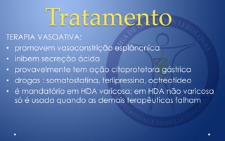 Tratamento
TERAPIA VASOATIVA:
• promovem vasoconstrição esplâncnica
• inibem secreção ácida
• provavelmente tem ação citoprotetora gástrica
• drogas : somatostatina, terlipressina, octreotídeo
• é mandatório em HDA varicosa; em HDA não varicosa
só é usada quando as demais terapêuticas falham
 