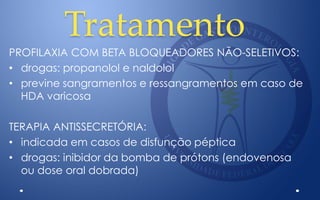 Tratamento
PROFILAXIA COM BETA BLOQUEADORES NÃO-SELETIVOS:
• drogas: propanolol e naldolol
• previne sangramentos e ressangramentos em caso de
HDA varicosa
TERAPIA ANTISSECRETÓRIA:
• indicada em casos de disfunção péptica
• drogas: inibidor da bomba de prótons (endovenosa
ou dose oral dobrada)
 