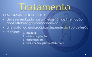 Tratamento
HEMOSTASIA ENDOSCÓPICA:
• deve ser realizada nas primeiras 12h de internação,
após estabilização hemodinâmica
• a terapêutica endoscópica depende do tipo de lesão
• técnicas: 1. ligadura
2. eletrocoagulação
3. escleroterapia
4. balão de Sengstaken-Blakemore
 