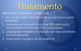 Tratamento
TERAPÊUTICA INVASIVA DE RESGATE:
• são opção após 2 tentativas de terapia enoscópica
frustradas
1. implante por hemodinâmica de TIPS (derivação
portossistêmica intra-hepática transjugular)
2. angiografia terapêutica (injeção de vasoconstritores
ou embolização)
3. tratamento cirúrgico de emergência
 